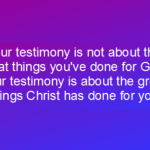 Your testimony is not about the great things you've done for God. Your testimony is about the great things Christ has done for you.